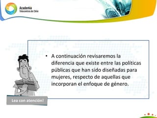 A continuación revisaremos la diferencia que existe entre las políticas públicas que han sido diseñadas para mujeres, respecto de aquellas que incorporan el enfoque de género. Lea con atención! 