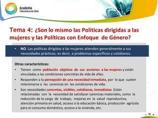 Tema 4:  ¿ Son lo mismo las Políticas dirigidas a las mujeres y las Políticas con Enfoque  de Género? NO . Las políticas dirigidas a las mujeres atienden generalmente a sus necesidades prácticas, es decir, a problemas específicos y cotidianos. Otras características: Tienen  como  población  objetivo  de  sus  acciones  a las mujeres  y están  vinculadas a las condiciones concretas de vida de ellas. Responden a la  percepción de una necesidad inmediata , por  lo que  suelen relacionarse a  las  carencias en  las condiciones de vida. Son necesidades  concretas, visibles, cotidianas, inmediatas . Están  relacionadas  con  la  necesidad de satisfacer carencias materiales, como  la  reducción de la carga  de  trabajo,  mejoras en  la  salud  reproductiva, atención primaria en salud, acceso a la educación básica, producción  agrícola  para el consumo doméstico, acceso   a la vivienda, etc. 