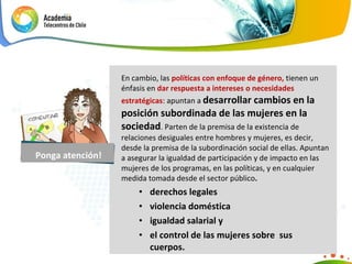 En cambio, las  políticas con enfoque de género,  tienen un énfasis en  dar respuesta a intereses o necesidades estratégicas : apuntan a  desarrollar cambios en la posición subordinada de las mujeres en la sociedad . Parten de la premisa de la existencia de relaciones desiguales entre hombres y mujeres, es decir, desde la premisa de la subordinación social de ellas. Apuntan a asegurar la igualdad de participación y de impacto en las mujeres de los programas, en las políticas, y en cualquier medida tomada desde el sector público .  derechos legales violencia doméstica igualdad salarial y el control de las mujeres sobre  sus  cuerpos. Ponga atención! 