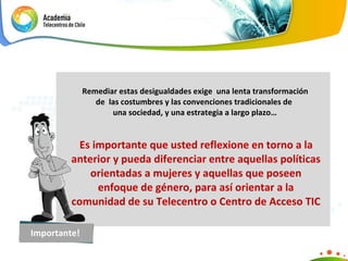 Remediar estas desigualdades exige  una lenta transformación  de  las costumbres y las convenciones tradicionales de  una sociedad, y una estrategia a largo plazo…   Es importante que usted reflexione en torno a la anterior y pueda diferenciar entre aquellas políticas orientadas a mujeres y aquellas que poseen enfoque de género, para así orientar a la comunidad de su Telecentro o Centro de Acceso TIC Importante! 