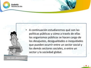 A continuación estudiaremos qué son las políticas públicas y cómo a través de ellas los organismos públicos se hacen cargo de los  desajustes, desigualdades o inequidades que pueden ocurrir entre un sector social y los demás sectores sociales, o entre un sector y la sociedad global. Lea con atención! 