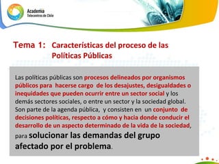 Tema 1:  Características del proceso de las  Políticas Públicas Las políticas públicas son  procesos delineados por organismos públicos para  hacerse cargo  de los desajustes, desigualdades o inequidades que pueden ocurrir entre un sector social  y los demás sectores sociales, o entre un sector y la sociedad global. Son parte de la agenda pública,  y consisten en  un  conjunto  de decisiones políticas, respecto a cómo y hacia donde conducir el desarrollo de un aspecto determinado de la vida de la sociedad , para  solucionar las demandas del grupo afectado por el problema . 