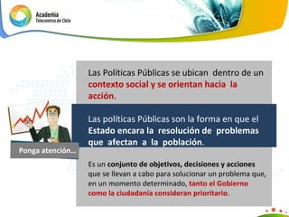 Ponga atención… Las Políticas Públicas se ubican  dentro de un  contexto social y se orientan hacia  la acción .  Las políticas Públicas son la forma en que el  Estado encara la  resolución de  problemas que  afectan  a  la  población .  Es un  conjunto de objetivos, decisiones y acciones  que se llevan a cabo para solucionar un problema que, en un momento determinado,  tanto el Gobierno como la ciudadanía consideran prioritario . 