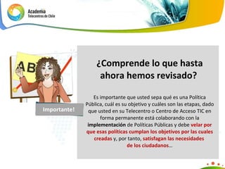 ¿Comprende lo que hasta ahora hemos revisado?  Es importante que usted sepa qué es una Política Pública, cuál es su objetivo y cuáles son las etapas, dado que usted en su Telecentro o Centro de Acceso TIC en forma permanente está colaborando con la  implementación  de Políticas Públicas y debe  velar por que esas políticas cumplan los objetivos por las cuales creadas  y, por tanto,  satisfagan las necesidades  de los ciudadanos … Importante! 