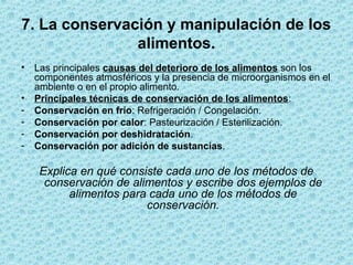 7. La conservación y manipulación de los
alimentos.
• Las principales causas del deterioro de los alimentos son los
componentes atmosféricos y la presencia de microorganismos en el
ambiente o en el propio alimento.
• Principales técnicas de conservación de los alimentos:
- Conservación en frío: Refrigeración / Congelación.
- Conservación por calor: Pasteurización / Esterilización.
- Conservación por deshidratación.
- Conservación por adición de sustancias.
Explica en qué consiste cada uno de los métodos de
conservación de alimentos y escribe dos ejemplos de
alimentos para cada uno de los métodos de
conservación.
 