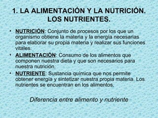 1. LA ALIMENTACIÓN Y LA NUTRICIÓN.
LOS NUTRIENTES.
• NUTRICIÓN: Conjunto de procesos por los que un
organismo obtiene la materia y la energía necesarias
para elaborar su propia materia y realizar sus funciones
vitales.
• ALIMENTACIÓN: Consumo de los alimentos que
componen nuestra dieta y que son necesarios para
nuestra nutrición.
• NUTRIENTE: Sustancia química que nos permite
obtener energía y sintetizar nuestra propia materia. Los
nutrientes se encuentran en los alimentos.
Diferencia entre alimento y nutriente
 