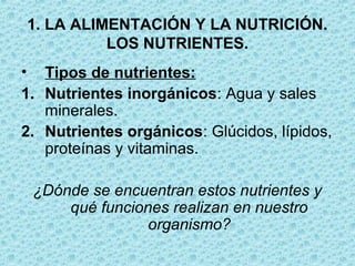 • Tipos de nutrientes:
1. Nutrientes inorgánicos: Agua y sales
minerales.
2. Nutrientes orgánicos: Glúcidos, lípidos,
proteínas y vitaminas.
¿Dónde se encuentran estos nutrientes y
qué funciones realizan en nuestro
organismo?
1. LA ALIMENTACIÓN Y LA NUTRICIÓN.
LOS NUTRIENTES.
 