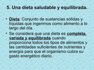 5. Una dieta saludable y equilibrada.
• Dieta: Conjunto de sustancias sólidas y
líquidas que ingerimos como alimento a lo
largo del día.
• Se considera que una dieta es completa,
variada y equilibrada cuando
proporciona todos los tipos de alimentos y
las cantidades suficientes de nutrientes y
energía para que el organismo cubra su
gasto energético diario.
 