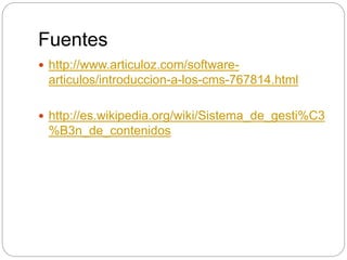 Fuentes
 http://www.articuloz.com/software-
articulos/introduccion-a-los-cms-767814.html
 http://es.wikipedia.org/wiki/Sistema_de_gesti%C3
%B3n_de_contenidos
 