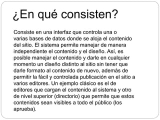 ¿En qué consisten?
Consiste en una interfaz que controla una o
varias bases de datos donde se aloja el contenido
del sitio. El sistema permite manejar de manera
independiente el contenido y el diseño. Así, es
posible manejar el contenido y darle en cualquier
momento un diseño distinto al sitio sin tener que
darle formato al contenido de nuevo, además de
permitir la fácil y controlada publicación en el sitio a
varios editores. Un ejemplo clásico es el de
editores que cargan el contenido al sistema y otro
de nivel superior (directorio) que permite que estos
contenidos sean visibles a todo el público (los
aprueba).
 