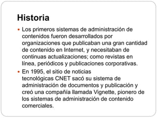 Historia
 Los primeros sistemas de administración de
contenidos fueron desarrollados por
organizaciones que publicaban una gran cantidad
de contenido en Internet, y necesitaban de
continuas actualizaciones; como revistas en
línea, periódicos y publicaciones corporativas.
 En 1995, el sitio de noticias
tecnológicas CNET sacó su sistema de
administración de documentos y publicación y
creó una compañía llamada Vignette, pionero de
los sistemas de administración de contenido
comerciales.
 