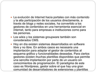  La evolución de Internet hacia portales con más contenido
y la alta participación de los usuarios directamente, a
través de blogs y redes sociales, ha convertido a los
gestores de contenidos en una herramienta esencial en
internet, tanto para empresas e instituciones como para
las personas.
 Los wikis y los sistemas groupware también son
considerados CMS.
 Hoy en día existen sistemas desarrollados en software
libre y no libre. En ambos casos es necesaria una
implantación para adaptar el gestor de contenidos al
esquema gráfico y funcionalidades deseadas. Para ciertos
gestores existen muchas plantillas disponibles que permite
una sencilla implantación por parte de un usuario sin
conocimientos de programación. El paradigma de este
caso es Wordpress, gestor sobre el que hay una gran
comunidad de desarrolladores de extensiones y plantillas
 