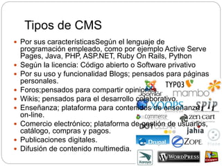 Tipos de CMS
 Por sus característicasSegún el lenguaje de
programación empleado, como por ejemplo Active Serve
Pages, Java, PHP, ASP.NET, Ruby On Rails, Python
 Según la licencia: Código abierto o Software privativo
 Por su uso y funcionalidad Blogs; pensados para páginas
personales.
 Foros;pensados para compartir opiniones.
 Wikis; pensados para el desarrollo colaborativo.
 Enseñanza; plataforma para contenidos de enseñanza
on-line.
 Comercio electrónico; plataforma de gestión de usuarios,
catálogo, compras y pagos.
 Publicaciones digitales.
 Difusión de contenido multimedia.
 