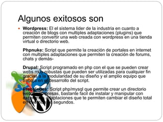 Algunos exitosos son
 Wordpress: El el sistema lider de la industria en cuanto a
creación de blogs con multiples adaptaciones (plugins) que
permiten convertir una web creada con wordpress en una tienda
virtual o directorio web.
Phpnuke: Script que permite la creación de portales en internet
con multiples adaptaciones que permiten la creación de forums,
chats y demás-
Drupal: Script programado en php con el que se pueden crear
webs muy robustas que pueden ser utilizadas para cualquier fin
gracias a la modularidad de su diseño y el amplio equipo que
trabaja en el desarrollo del script.
Freeglobes: Script php/mysql que permite crear un directorio
web de empresas, bastante facil de instalar y manipular con
excelentes adaptaciones que te permiten cambiar el diseño total
en cuestión de segundos.
 