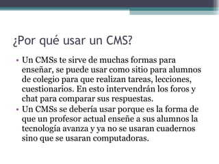 ¿Por qué usar un CMS? Un CMSs te sirve de muchas formas para enseñar, se puede usar como sitio para alumnos de colegio para que realizan tareas, lecciones, cuestionarios. En esto intervendrán los foros y chat para comparar sus respuestas. Un CMSs se debería usar porque es la forma de que un profesor actual enseñe a sus alumnos la tecnología avanza y ya no se usaran cuadernos sino que se usaran computadoras. 