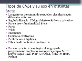 Tipos de CMSs y su uso en distintas áreas  Los gestores de contenido se pueden clasificar según diferentes criterios: Según la licencia: Código abierto o Software privativo Por su uso y funcionalidad Blogs Foros Wikis Enseñanza Comercio electrónico Publicaciones digitales. Difusión de contenido multimedia. Por sus características Según el lenguaje de programación empleado, como por ejemplo Active Server Pages, Java, PHP, ASP.NET, Ruby On Rails, Python 