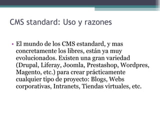 CMS standard: Uso y razones  El mundo de los CMS estandard, y mas concretamente los libres, están ya muy evolucionados. Existen una gran variedad (Drupal, Liferay, Joomla, Prestashop, Wordpres, Magento, etc.) para crear prácticamente cualquier tipo de proyecto: Blogs, Webs corporativas, Intranets, Tiendas virtuales, etc. 