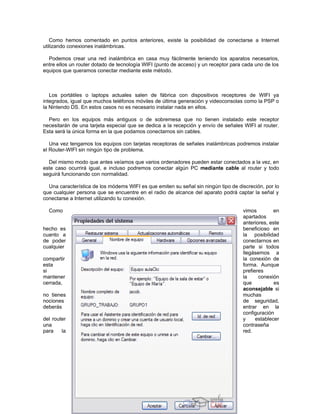 Como hemos comentado en puntos anteriores, existe la posibilidad de conectarse a Internet
utilizando conexiones inalámbricas.

  Podemos crear una red inalámbrica en casa muy fácilmente teniendo los aparatos necesarios,
entre ellos un router dotado de tecnología WIFI (punto de acceso) y un receptor para cada uno de los
equipos que queramos conectar mediante este método.



   Los portátiles o laptops actuales salen de fábrica con dispositivos receptores de WIFI ya
integrados, igual que muchos teléfonos móviles de última generación y videoconsolas como la PSP o
la Nintendo DS. En estos casos no es necesario instalar nada en ellos.

  Pero en los equipos más antiguos o de sobremesa que no tienen instalado este receptor
necesitarán de una tarjeta especial que se dedica a la recepción y envío de señales WIFI al router.
Esta será la única forma en la que podamos conectarnos sin cables.

   Una vez tengamos los equipos con tarjetas receptoras de señales inalámbricas podremos instalar
el Router-WIFI sin ningún tipo de problema.

  Del mismo modo que antes veíamos que varios ordenadores pueden estar conectados a la vez, en
este caso ocurrirá igual, e incluso podremos conectar algún PC mediante cable al router y todo
seguirá funcionando con normalidad.

  Una característica de los módems WIFI es que emiten su señal sin ningún tipo de discreción, por lo
que cualquier persona que se encuentre en el radio de alcance del aparato podrá captar la señal y
conectarse a Internet utilizando tu conexión.

  Como                                                                              vimos         en
                                                                                    apartados
                                                                                    anteriores, este
hecho es                                                                            beneficioso en
cuanto a                                                                            la posibilidad
de poder                                                                            conectarnos en
cualquier                                                                           parte si todos
                                                                                    llegásemos a
compartir                                                                           la conexión de
esta                                                                                forma. Aunque
si                                                                                  prefieres
mantener                                                                            la     conexión
cerrada,                                                                            que           es
                                                                                    aconsejable si
no tienes                                                                           muchas
nociones                                                                            de seguridad,
deberás                                                                             entrar en la
                                                                                    configuración
del router                                                                          y     establecer
una                                                                                 contraseña
para    la                                                                          red.
 