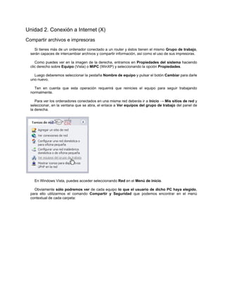 Unidad 2. Conexión a Internet (X)
Compartir archivos e impresoras
    Si tienes más de un ordenador conectado a un router y éstos tienen el mismo Grupo de trabajo,
  serán capaces de intercambiar archivos y compartir información, así como el uso de sus impresoras.

     Como puedes ver en la imagen de la derecha, entramos en Propiedades del sistema haciendo
  clic derecho sobre Equipo (Vista) o MiPC (WinXP) y seleccionando la opción Propiedades.

    Luego deberemos seleccionar la pestaña Nombre de equipo y pulsar el botón Cambiar para darle
  uno nuevo.

    Ten en cuenta que esta operación requerirá que reinicies el equipo para seguir trabajando
  normalmente.

     Para ver los ordenadores conectados en una misma red deberás ir a Inicio → Mis sitios de red y
  seleccionar, en la ventana que se abra, el enlace a Ver equipos del grupo de trabajo del panel de
  la derecha.




    En Windows Vista, puedes acceder seleccionando Red en el Menú de inicio.

    Obviamente sólo podremos ver de cada equipo lo que el usuario de dicho PC haya elegido,
  para ello utilizarmos el comando Compartir y Seguridad que podemos encontrar en el menú
  contextual de cada carpeta:
 