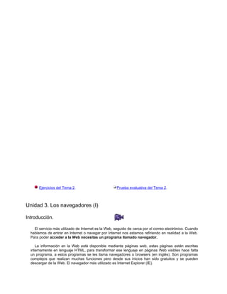 Ejercicios del Tema 2.                         Prueba evaluativa del Tema 2.



Unidad 3. Los navegadores (I)

Introducción.

    El servicio más utilizado de Internet es la Web, seguido de cerca por el correo electrónico. Cuando
  hablamos de entrar en Internet o navegar por Internet nos estamos refiriendo en realidad a la Web.
  Para poder acceder a la Web necesitas un programa llamado navegador.

     La información en la Web está disponible mediante páginas web, estas páginas están escritas
  internamente en lenguaje HTML, para transformar ese lenguaje en páginas Web visibles hace falta
  un programa, a estos programas se les llama navegadores o browsers (en inglés). Son programas
  complejos que realizan muchas funciones pero desde sus inicios han sido gratuitos y se pueden
  descargar de la Web. El navegador más utilizado es Internet Explorer (IE).
 