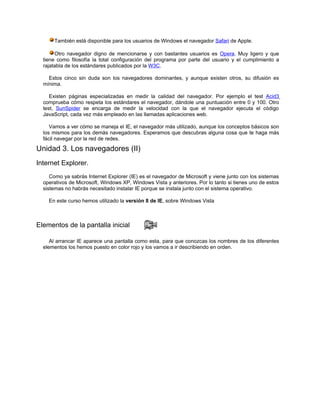 También está disponible para los usuarios de Windows el navegador Safari de Apple.

       Otro navegador digno de mencionarse y con bastantes usuarios es Opera. Muy ligero y que
  tiene como filosofía la total configuración del programa por parte del usuario y el cumplimiento a
  rajatabla de los estándares publicados por la W3C.

    Estos cinco sin duda son los navegadores dominantes, y aunque existen otros, su difusión es
  mínima.

     Existen páginas especializadas en medir la calidad del navegador. Por ejemplo el test Acid3
  comprueba cómo respeta los estándares el navegador, dándole una puntuación entre 0 y 100. Otro
  test, SunSpider se encarga de medir la velocidad con la que el navegador ejecuta el código
  JavaScript, cada vez más empleado en las llamadas aplicaciones web.

     Vamos a ver cómo se maneja el IE, el navegador más utilizado, aunque los conceptos básicos son
  los mismos para los demás navegadores. Esperamos que descubras alguna cosa que te haga más
  fácil navegar por la red de redes.

Unidad 3. Los navegadores (II)
Internet Explorer.
     Como ya sabrás Internet Explorer (IE) es el navegador de Microsoft y viene junto con los sistemas
  operativos de Microsoft, Windows XP, Windows Vista y anteriores. Por lo tanto si tienes uno de estos
  sistemas no habrás necesitado instalar IE porque se instala junto con el sistema operativo.

    En este curso hemos utilizado la versión 8 de IE, sobre Windows Vista



Elementos de la pantalla inicial

     Al arrancar IE aparece una pantalla como esta, para que conozcas los nombres de los diferentes
  elementos los hemos puesto en color rojo y los vamos a ir describiendo en orden.
 