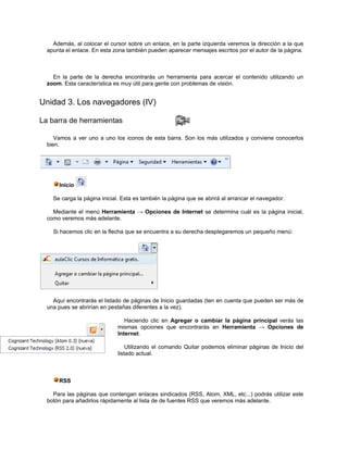 Además, al colocar el cursor sobre un enlace, en la parte izquierda veremos la dirección a la que
  apunta el enlace. En esta zona también pueden aparecer mensajes escritos por el autor de la página.



    En la parte de la derecha encontrarás un herramienta para acercar el contenido utilizando un
  zoom. Esta característica es muy útil para gente con problemas de visión.


Unidad 3. Los navegadores (IV)

La barra de herramientas

     Vamos a ver uno a uno los iconos de esta barra. Son los más utilizados y conviene conocerlos
  bien.




      Inicio

    Se carga la página inicial. Esta es también la página que se abrirá al arrancar el navegador.

    Mediante el menú Herramienta → Opciones de Internet se determina cuál es la página inicial,
  como veremos más adelante.

    Si hacemos clic en la flecha que se encuentra a su derecha desplegaremos un pequeño menú:




    Aquí encontrarás el listado de páginas de Inicio guardadas (ten en cuenta que pueden ser más de
  una pues se abrirían en pestañas diferentes a la vez).

                                Haciendo clic en Agregar o cambiar la página principal verás las
                             mismas opciones que encontrarás en Herramienta → Opciones de
                             Internet.

                                 Utilizando el comando Quitar podemos eliminar páginas de Inicio del
                             listado actual.



      RSS

    Para las páginas que contengan enlaces sindicados (RSS, Atom, XML, etc...) podrás utilizar este
  botón para añadirlos rápidamente al lista de de fuentes RSS que veremos más adelante.
 