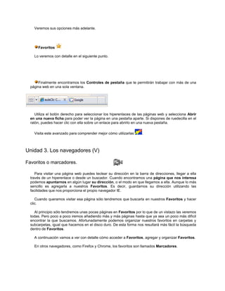 Veremos sus opciones más adelante.




      Favoritos

    Lo veremos con detalle en el siguiente punto.




       Finalmente encontramos los Controles de pestaña que te permitirán trabajar con más de una
  página web en una sola ventana.




     Utiliza el botón derecho para seleccionar los hiperenlaces de las páginas web y selecciona Abrir
  en una nueva ficha para poder ver la página en una pestaña aparte. Si dispones de ruedecilla en el
  ratón, puedes hacer clic con ella sobre un enlace para abrirlo en una nueva pestaña.

    Visita este avanzado para comprender mejor cómo utilizarlas      .



Unidad 3. Los navegadores (V)

Favoritos o marcadores.

     Para visitar una página web puedes teclear su dirección en la barra de direcciones, llegar a ella
  través de un hiperenlace o desde un buscador. Cuando encontramos una página que nos interesa
  podemos apuntarnos en algún lugar su dirección, o el modo en que llegamos a ella. Aunque lo más
  sencillo es agregarla a nuestros Favoritos. Es decir, guardarnos su dirección utilizando las
  facilidades que nos proporciona el propio navegador IE.

     Cuando queramos visitar esa página sólo tendremos que buscarla en nuestros Favoritos y hacer
  clic.

     Al principio sólo tendremos unas pocas páginas en Favoritos por lo que de un vistazo las veremos
  todas. Pero poco a poco iremos añadiendo más y más páginas hasta que ya sea un poco más difícil
  encontrar la que buscamos. Afortunadamente podemos organizar nuestros favoritos en carpetas y
  subcarpetas, igual que hacemos en el disco duro. De esta forma nos resultará más fácil la búsqueda
  dentro de Favoritos.

    A continuación vamos a ver con detalle cómo acceder a Favoritos, agregar y organizar Favoritos.

    En otros navegadores, como Firefox y Chrome, los favoritos son llamados Marcadores.
 