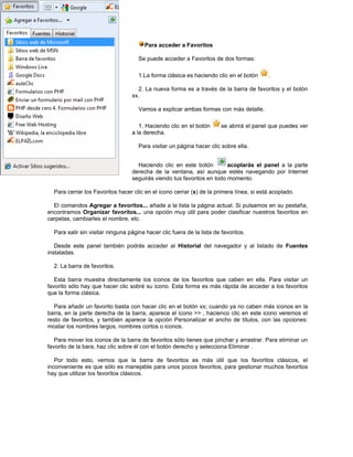 Para acceder a Favoritos

                                     Se puede acceder a Favoritos de dos formas:

                                     1.La forma clásica es haciendo clic en el botón      .

                                    2. La nueva forma es a través de la barra de favoritos y el botón
                                  xx.

                                     Vamos a explicar ambas formas con más detalle.

                                     1. Haciendo clic en el botón       se abrirá el panel que puedes ver
                                  a la derecha.

                                     Para visitar un página hacer clic sobre ella.


                                    Haciendo clic en este botón         acoplarás el panel a la parte
                                  derecha de la ventana, así aunque estés navegando por Internet
                                  seguirás viendo tus favoritos en todo momento.

  Para cerrar los Favoritos hacer clic en el icono cerrar (x) de la primera línea, si está acoplado.

  El comandos Agregar a favoritos... añade a la lista la página actual. Si pulsamos en su pestaña,
encontramos Organizar favoritos... una opción muy útil para poder clasificar nuestros favoritos en
carpetas, cambiarles el nombre, etc.

  Para salir sin visitar ninguna página hacer clic fuera de la lista de favoritos.

   Desde este panel también podrás acceder al Historial del navegador y al listado de Fuentes
instaladas.

  2. La barra de favoritos.

   Esta barra muestra directamente los iconos de los favoritos que caben en ella. Para visitar un
favorito sólo hay que hacer clic sobré su icono. Esta forma es más rápida de acceder a los favoritos
que la forma clásica.

  Para añadir un favorito basta con hacer clic en el botón xx; cuando ya no caben más iconos en la
barra, en la parte derecha de la barra, aparece el icono >> , hacienco clic en este icono veremos el
resto de favoritos, y también aparece la opción Personalizar el ancho de títulos, con las opciones:
mostar los nombres largos, nombres cortos o iconos.

   Para mover los iconos de la barra de favoritos sólo tienes que pinchar y arrastrar. Para eliminar un
favorito de la bara, haz clic sobre él con el botón derecho y selecciona Eliminar .

   Por todo esto, vemos que la barra de favoritos es más útil que los favoritos clásicos, el
inconveniente es que sólo es manejable para unos pocos favoritos, para gestionar muchos favoritos
hay que utilizar los favoritos clásicos.
 