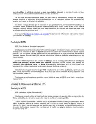 permite utilizar el teléfono mientras se está conectado a Internet, ya que es el módem el que
  está ocupando la línea telefónica llamando al servidor de Internet.

    Los módems actuales telefónicos tienen una velocidad de transferencia máxima de 56 Kbps,
  aunque debido a la saturación de la línea telefónica o a la capacidad limitada del proveedor del
  servicio casi nunca se alcanza esa velocidad.

    Una de las ventajas de este tipo de conexión es que, prácticamente, las líneas telefónicas llegan a
  casi todas partes. Además al utilizar una infraestructura que ya existía, antes de ser usada para la
  conexión a Internet, es más barata que otros nuevos sistemas de conexión que tienen que crear toda
  su infraestructura partiendo de cero.

    En el punto "Configurar el módem y la conexión" te damos más información sobre cómo instalar
  una conexión de este tipo.



Red digital RDSI
    RDSI (Red Digital de Servicios Integrados).

     Este tipo de conexión también utiliza la línea telefónica pero mientras en el caso anterior la línea es
  analógica, en este caso la línea es digital, lo que se traduce en una transmisión más rápida, segura
  y eficaz. Por otra parte sólo es posible utilizar esta tecnología si el lugar donde se encuentra la
  conexión dispone de una línea RDSI, ya que este tipo de líneas no están tan extendidas como las
  líneas básicas.

    Una línea RDSI dispone de dos canales de 64 Kbps, con lo cual se puede utilizar un canal para
  hablar por teléfono y el otro canal para Internet. Utilizando los dos canales para Internet se
  consiguen velocidades de hasta 128 Kbps. Además estas velocidades teóricas, al contrario que
  sucede con los módem telefónicos, si se suelen alcanzar de forma constante.

    Esta alternativa mejora la conexión por RTB y es bastante asequible. En España, igual que para
  RTB, varios proveedores ofrecen tarifa plana RDSI. Hay que sumar el módem RDSI que es más caro
  que un módem para RTB.

    Este tipo de conexión cada vez se utiliza menos debido al auge del ADSL, y no llegó a extenderse
  masivamente.


Unidad 2. Conexión a Internet (IV)
Red digital ADSL
    ADSL (Asimetric Digital Suscriber Line).

    Este tipo de conexión utiliza la línea telefónica básica pero permite que los datos se transmitan de
  forma asimétrica con lo cual se aprovecha mejor el ancho de banda disponible.

     Cuando estamos conectados a Internet el flujo de datos es asimétrico, la mayor parte de los datos
  viajan en sentido Internet a usuario, mientras que unos pocos datos viajan en sentido usuario a
  Internet. Es decir, cuando hacemos una petición para ver una página enviamos pocos datos, la
  dirección de la página y poco más, mientras que al recibir esa página recibimos muchos datos,
  imágenes, texto, etc.
 