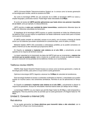 UMTS (Universal Mobile Telecommunications System) se la conoce como la tercera generación
  en tecnología para móviles, siendo la sucesora de GSM.

    Así como la tecnología GPRS era una evolución de la GSM, la tecnología UMTS es nueva y
  emplea lenguajes y protocolos nuevos. Puede llegar hasta velocidades de 2 Mbps.

    El ancho de banda del UMTS permite aplicaciones que hasta ahora nos parecían imposibles
  en un móvil, como por ejemplo, la videoconferencia.

     UMTS permite el cobro por cantidad de datos transmitidos, estableciendo diferentes tipos de
  tarifas con diferentes velocidades de transmisión.

    El despliegue de la tecnología UMTS supone un cambio importante en todas las infraestructuras
  de telefonía móvil, ya que implica la implantación de Redes totalmente nuevas tanto para el Acceso
  como para la Conmutación.

    El UMTS puede competir en velocidad, aunque no en precio, con el acceso a Internet de banda
  ancha con los sistemas que existen actualmente en conexiones fijas, como el cable y el ADSL.

    Mediante tarjetas UMTS (3G) conectadas a ordenadores portátiles ya es posible conectarse sin
  cable a Internet con la alta velocidad que proporciona UMTS.

    En España se comenzó a implantar este sistema en el año 2004, y actualmente, ya esta
  operativo en la mayoría del territorio nacional.

    La mayor capacidad en la transmisión de datos del UMTS hará que se incrementen y mejoren los
  servicios que se pueden prestar, tanto a través de un portátil como a través de teléfonos móviles,
  ya que la resolución de las pantallas de los teléfonos móviles va a ir aumentando.



Teléfonos móviles HSDPA
     HSDPA (High Speed Downlink Packet Access) se conoce como la tercera generación y media de
  tecnología para móviles, paso previo a la que será la cuarta generación.

    Optimiza la tecnología UMTS, llegando a alcanzar los 14 Mbps de velocidad de transferencia.

    Esta tecnología facilitará el acceso a contenidos multimedia en Internet, a velocidades que pueden
  superar en muchos casos a las conexiones domésticas. Permitirá el uso de aplicaciones en tiempo
  real.

    En España se comenzó a implantar este sistema en el año 2006, y actualmente lo ofrecen la
  mayoría de operadores. Aunque las velocidades máximas todavía están por debajo de los 4 Mbps.

    La tecnología HSDPA+ es una mejora que permite llegar hasta los 80 Mbps y está empezando a
  desplegarse. Para los próximos años se promete que la cuarta generación LTE llegará hasta los 140
  Mbps.

Unidad 2. Conexión a Internet (VII)
Red eléctrica
     Ya se puede aprovechar las líneas eléctricas para transmitir datos a alta velocidad, con la
  tecnología PLC (Power Line Communications)
 