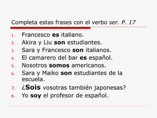 Completa estas frases con el verbo  ser. P. 17 Francesco  es  italiano. Akira y Liu  son  estudiantes. Sara y Francesco  son  italianos. El camarero del bar  es  espa ñ ol. Nosotros  somos  americanos. Sara y Maiko  son  estudiantes de la escuela. ¿ Sois   vosotras tambi é n japonesas? Yo  soy  el profesor de espa ñ ol. 