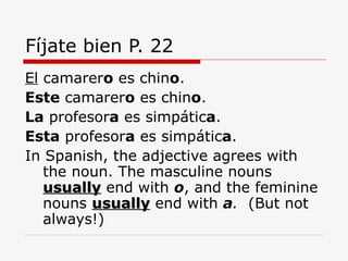 Fíjate bien P. 22 El  camarer o  es chin o . Este  camarer o  es chin o . La  profesor a  es simpátic a . Esta  profesor a  es simpátic a . In Spanish, the adjective agrees with the noun. The masculine nouns  usually  end with  o , and the feminine nouns  usually  end with  a .  (But not always!)  