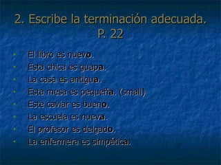 2. Escribe la terminaci ó n adecuada. P. 22 El libro es nuev o . Esta chica es guap a . La casa es antigu a . Esta mesa es peque ñ a . (small) Este caviar es buen o . La escuela es nuev a . El profesor es delgad o . La enfermera es simpátic a . 