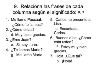 9.  Relaciona las frases de cada columna según el significado:  P. 7 1.  Me llamo Pascual.  ¿Cómo te llamas? 2. ¿C ó mo estas?  d. Muy bien, gracias. 3. ¿Eres Juan? a.  Si, soy Juan.  4.  ¿Te llamas María? g.  Me llamo María. 5.  Carlos, te presento a Lisa. c. Encantada, Carlos. 6.  Buenos días, ¿Cómo esta usted? f.  Estoy muy bien, gracias. 7.  Hola, ¿Qué tal? b.  ¡Hola! 