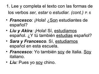 1.  Lee y completa el texto con las formas de los verbos  ser, estar  o  estudiar. (cont.)   P. 6 Francesco :  ¡Hola! ¿ Son  estudiantes de español?  Liu y Akira :  ¡Hola! S í ,  estudiamos  español. ¿Y t ú  también  estudias  español? Sara y Francesco .  S í,  estudiamos  español en esta escuela. Francesco :  Yo también  soy  de Italia.  Soy  italiano.  Liu :  Pues yo  soy  chino. 