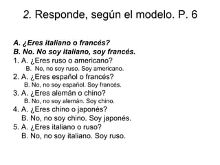 2.  Responde, según el modelo. P. 6 A.  ¿ Eres italiano o francés? B. No. No soy italiano, soy francés. 1. A.  ¿ Eres ruso o americano? B.  No, no soy ruso. Soy americano. 2. A.  ¿ Eres español o francés? B. No, no soy español. Soy francés.  3. A.  ¿ Eres alemán o chino? B. No, no soy alemán. Soy chino.  4. A.  ¿ Eres chino o japonés? B. No, no soy chino. Soy japonés.  5. A.  ¿ Eres italiano o ruso? B. No, no soy italiano. Soy ruso. 