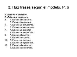 3. Haz frases según el modelo. P. 6 A.  Este es el profesor. B. Esta es la profesora. A. Este es el camarero. B. Esta es la camarera. A. Este es un estudiante. B. Esta es una estudiante.  A. Este es un español. B. Esta es una española.  A. Este es el alumno. B. Esta es la alumna. A. Este es un japonés. B. Esta es una japonesa.  A. Este es el enfermero. B. Esta es la enfermera.  