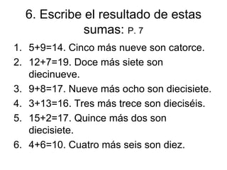 6.  Escribe el resultado de estas sumas:  P. 7 5+9=14. Cinco m ás nueve son catorce. 12+7=19. Doce  m ás siete son diecinueve. 9+8=17. Nueve  m ás ocho son diecisiete. 3+13=16. Tres  m ás trece son dieciséis. 15+2=17. Quince  m ás dos son diecisiete. 4+6=10. Cuatro  m ás seis son diez. 