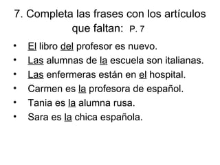 7.  Completa las frases con los artículos que faltan:  P. 7   El  libro  del  profesor es nuevo. Las  alumnas de  la  escuela son italianas. Las  enfermeras están en  el  hospital.  Carmen es  la  profesora de español.  Tania es  la  alumna rusa. Sara es  la  chica española.  