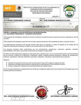 INSTITUTO TECNOLOGICO DE TLALNEPANTLA
                                         SUBDIRECCION ACADEMICA
                                         TALLER DE INVESTIGACION I
                                           INGENIERIA MECANICA

                                                                                  GRUPO 1
REALIZO:                                                     REVISO:
SATURNINO HERNANDEZ VARGAS                                   ING. JOSE ENRIQUE MARQUEZ ELOIZA



                                                 EVIDENCIA 17

UNIDAD 2. DESARROLLO DE UN PROTOCOLO DE INVESTIGACIÓN
2.14. RECURSOS FINANCIEROS Y HUMANOS NECESARIOS.

Todo proyecto de investigación necesita de recursos monetarios necesarios para la compra de recursos materiales en caso de
no existir.

Todo proyecto de investigación para terminar con éxito requiere del recurso más importante de todos: el recurso humano.

Las organizaciones requieren de la energía humana para lograr sus objetivos, y éstos se lograrán en la medida que los
objetivos institucionales contribuyan a lograr los de las personas que en ella laboran.

Los recursos humanos están conformados por los conocimientos, experiencias, motivación, aptitudes, actitudes,
potencialidades, entre otros, que poseen las personas que integran la organización.

El destino de toda organización depende en gran parte de su capital humano, por lo que ésta debe buscar el acrecentamiento
de sus recursos a través de su desarrollo y realización integral, mediante procesos eficientes y eficaces de reclutamiento,
selección, contratación, inducción, desarrollo, promoción, evaluación, motivación y remuneración de su personal.

Objetivos:

     Estudiar la importancia de los recursos humanos para el logro de los objetivos organizacionales.
     Desarrollar procedimientos eficientes y eficaces para la administración de los recursos humanos.
     Evaluar y desarrollar métodos para el acrecentamiento del capital humano.

En los recursos financieros el establecimiento de líneas de investigación deben tener como directriz las prioridades que en los
distintos sectores tiene México.




ING. JOSE ENRIQUE MARQUEZ ELOIZA                                                SATURNINO HERNANDEZ VARGAS
 