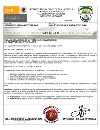 INSTITUTO TECNOLOGICO DE TLALNEPANTLA
                                          SUBDIRECCION ACADEMICA
                                          TALLER DE INVESTIGACION I
                                            INGENIERIA MECANICA

                                                                                    GRUPO 1
REALIZO:                                                      REVISO:
SATURNINO HERNANDEZ VARGAS                                    ING. JOSE ENRIQUE MARQUEZ ELOIZA



                                                  EVIDENCIA 08

UNIDAD 2. DESARROLLO DE UN PROTOCOLO DE INVESTIGACIÓN
2.5. OBJETIVOS DE LA INVESTIGACIÓN.

Son aquellos temas que la persona se plantea, para resolverlos y llegar a un fin.

DEFINICIÓN Y TIPOS DE OBJETIVOS.

Los objetivos pueden ser generales (principales) y específicos (secundarios). Estos se enuncian con verbos de acción. Los
objetivos serán concretos, evaluables, viables y relevantes (con interés científico o socio-sanitario). Su número se limitará a
dos o tres de generales y a cuatro o cinco de específicos: además se ordenarán según la prioridad en su logro.

Habitualmente, los objetivos de investigación se dirigen a conocer las características de un problema, explicar las posibles
relaciones entre variables y a anticipar fenómenos en los que éstas intervienen.

LOS OBJETIVOS PROPIOS DE INVESTIGACION.

Exploratorios o descriptivos: nos acercan a problemas poco conocidos e implican:

       Identificar y describir características o atributos ignorados hasta ese momento
       Cuantificar la frecuencia de algún fenómeno socio-sanitario.
       Seleccionar problemas y áreas de interés para la investigación
       Ordenar y clasificar las variables en categorías.

Son objetivos que no requieren de la formulación de una hipótesis, ya que se limitan a abordar los problemas en su primer
nivel.

Analíticos: estudian la relación entre una posible causa (factor de estudio) y un efecto (criterio de evaluación). La dimensión
de esta relación se anticipa a través de las hipótesis, que son imprescindibles en este tipo de objetivos. Los objetivos
analíticos se subdividen en explicativos y predictivos.

     Explicativos: cuando la causa o factor de estudio se produce espontáneamente, sin intervención del investigador.
     Predictivos: cuando la causa es controlada, administrada o provocada por el investigador.




ING. JOSE ENRIQUE MARQUEZ ELOIZA                                                 SATURNINO HERNANDEZ VARGAS
 