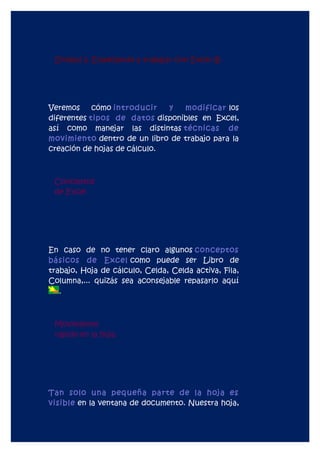 Unidad 2. Empezando a trabajar con Excel (I).




Veremos     cómo introducir   y  modificar los
diferentes tipos de datos disponibles en Excel,
así como manejar las distintas técnicas de
movimiento dentro de un libro de trabajo para la
creación de hojas de cálculo.



 Conceptos
 de Excel




En caso de no tener claro algunos conceptos
básicos de Excel como puede ser Libro de
trabajo, Hoja de cálculo, Celda, Celda activa, Fila,
Columna,... quizás sea aconsejable repasarlo aquí
   .



 Movimiento
 rápido en la hoja




Tan solo una pequeña parte de la hoja es
visible en la ventana de documento. Nuestra hoja,
 