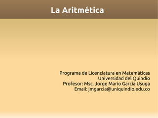 La Aritmética




  Programa de Licenciatura en Matemáticas
                   Universidad del Quindío
   Profesor: Msc. Jorge Mario García Usuga
        Email: jmgarcia@uniquindio.edu.co
 