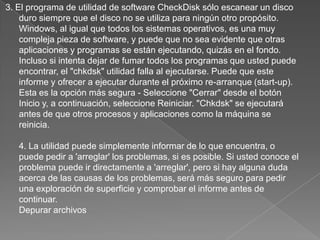3. El programa de utilidad de software CheckDisk sólo escanear un disco duro siempre que el disco no se utiliza para ningún otro propósito. Windows, al igual que todos los sistemas operativos, es una muy compleja pieza de software, y puede que no sea evidente que otras aplicaciones y programas se están ejecutando, quizás en el fondo. Incluso si intenta dejar de fumar todos los programas que usted puede encontrar, el "chkdsk" utilidad falla al ejecutarse. Puede que este informe y ofrecer a ejecutar durante el próximo re-arranque (start-up). Esta es la opción más segura - Seleccione "Cerrar" desde el botón Inicio y, a continuación, seleccione Reiniciar. "Chkdsk" se ejecutará antes de que otros procesos y aplicaciones como la máquina se reinicia. 4. La utilidad puede simplemente informar de lo que encuentra, o puede pedir a 'arreglar' los problemas, si es posible. Si usted conoce el problema puede ir directamente a 'arreglar', pero si hay alguna duda acerca de las causas de los problemas, será más seguro para pedir una exploración de superficie y comprobar el informe antes de continuar. Depurar archivos