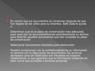 Es común que los documentos se conserven después de que han dejado de ser útiles para su empresa. Safe Data le ayuda a:Determinar cual es el plazo de conservación mas adecuado para cada tipo de documentoRevisar periódicamente su archivo para detectar aquellos documentos que han cumplido su plazo de conservaciónSeleccionar documentos obsoletos para destrucciónNuestro compromiso con la confidencialidad de su información no termina con la depuración de documentos: los archivos aprobados para ser destruidos son triturados en nuestras instalaciones, lo que garantiza que la información contenida en ellos nunca sea accesible a terceras personas.