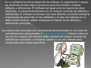      En un ambiente formal de desarrollo de software, la organización o equipo de desarrollo tendrán algún mecanismo para documentar y rastrear defectos y deficiencias. El Software tan igual como la mayoría de otros productos, es típicamente lanzado con un conjunto conocido de defectos y deficiencias. El software es lanzado con esos defectos conocidos porque la organización de desarrollo en las utilidades y el valor del software en un determinado nivel de calidad compensa el impacto de los defectos y deficiencias conocidas.Las deficiencias conocidas son normalmente documentadas en una carta de consideraciones operacionales o notas de lanzamiento (release notes) es así que los usuarios del software serán capaces de trabajar evitando las deficiencias conocidas y conocerán cuándo el uso del software sería inadecuado para tareas específicas.