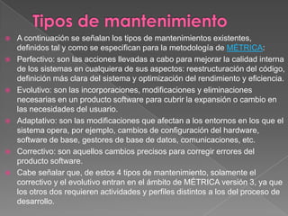 Tipos de mantenimientoA continuación se señalan los tipos de mantenimientos existentes, definidos tal y como se especifican para la metodología de MÉTRICA:Perfectivo: son las acciones llevadas a cabo para mejorar la calidad interna de los sistemas en cualquiera de sus aspectos: reestructuración del código, definición más clara del sistema y optimización del rendimiento y eficiencia.Evolutivo: son las incorporaciones, modificaciones y eliminaciones necesarias en un producto software para cubrir la expansión o cambio en las necesidades del usuario.Adaptativo: son las modificaciones que afectan a los entornos en los que el sistema opera, por ejemplo, cambios de configuración del hardware, software de base, gestores de base de datos, comunicaciones, etc.Correctivo: son aquellos cambios precisos para corregir errores del producto software.Cabe señalar que, de estos 4 tipos de mantenimiento, solamente el correctivo y el evolutivo entran en el ámbito de MÉTRICA versión 3, ya que los otros dos requieren actividades y perfiles distintos a los del proceso de desarrollo.
