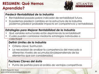 Predecir Rentabilidad de la Industria Rentabilidad pasada pobre indicador de rentabilidad futura. Si podemos predecir cambios en la estructura de la industria podemos predecir probable impacto en competencia y rentabilidad. Estrategias para Mejorar Rentabilidad de la Industria Qué variables estructurales están deprimiendo la rentabilidad? Cuales pueden cambiarse mediante estrategias individuales o colectivas? Definir Límites de la Industria Criterio clave: Sustitución La necesidad de analizar la competencia del mercado a diferentes niveles de acumulación(dependiendo de los elementos que son considerados)  Factores Claves del éxito Punto de partida para el análisis de ventajas competitivas 21 RESUMEN: Qué Hemos Aprendido?  © 2010 Robert M. Grant www.contemporarystrategyanalysis.com 