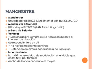 MANCHESTERManchesterUtilizado por IEEE802.3 (LAN Ethernet con bus CSMA /CD)Manchester DiferencialUtilizado po IEEE802.5 (LAN Token Ring- anillo)Miller o de RetardoVentajas• Sincronización: siempre existe transición durante el intervalo de duracióncorrespondiente a un bit• No hay componente continua• Detección de errores por ausencia de transiciónInconvenientesLa máxima velocidad de modulación es el doble que en los NRZ, por tanto elancho de banda necesario es mayor.