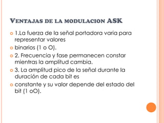 Ventajas de la modulacion ASK1.La fuerza de la señal portadora varia para representar valoresbinarios (1 o O).2. Frecuencia y fase permanecen constar mientras la amplitud cambia.3. La amplitud pico de la señal durante la duración de cada bit esconstante y su valor depende del estado del bit (1 oO).